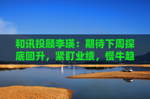 和讯投顾李瑛：期待下周探底回升，紧盯业绩，慢牛趋势未改