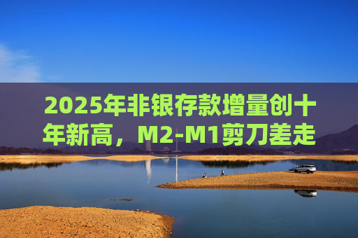 2025年非银存款增量创十年新高，M2-M1剪刀差走阔不改资金活化趋势