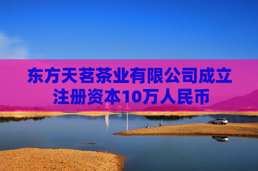 东方天茗茶业有限公司成立 注册资本10万人民币