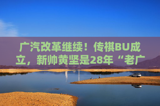 广汽改革继续！传祺BU成立，新帅黄坚是28年“老广汽”