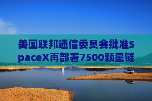 美国联邦通信委员会批准SpaceX再部署7500颗星链卫星的计划