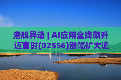 港股异动 | AI应用全线飙升 迈富时(02556)涨幅扩大逾15%领涨板块