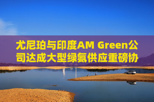尤尼珀与印度AM Green公司达成大型绿氨供应重磅协议  第1张