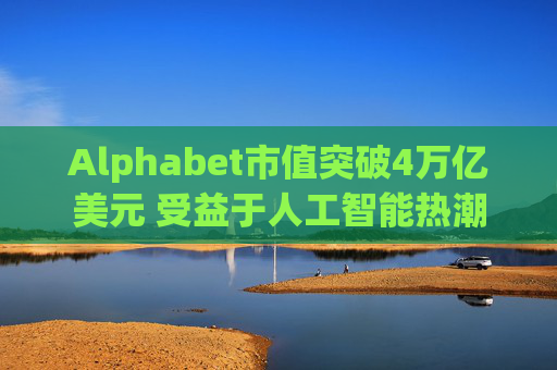 Alphabet市值突破4万亿美元 受益于人工智能热潮