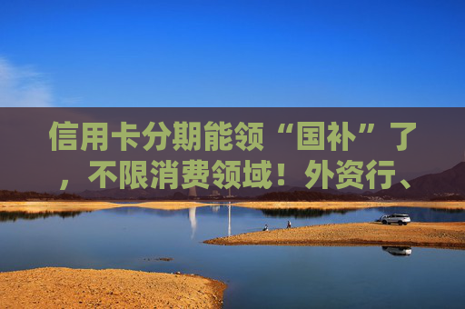 信用卡分期能领“国补”了，不限消费领域！外资行、汽车金融公司加入贴息