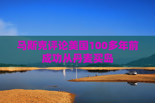 马斯克评论美国100多年前成功从丹麦买岛