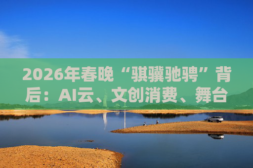 2026年春晚“骐骥驰骋”背后:AI云、文创消费、舞台科技三大主线