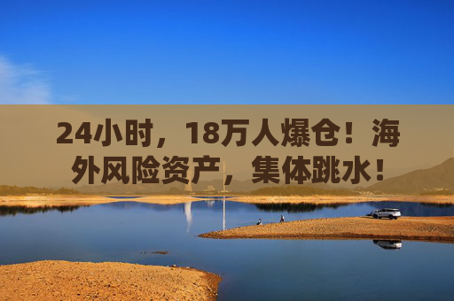 24小时，18万人爆仓！海外风险资产，集体跳水！