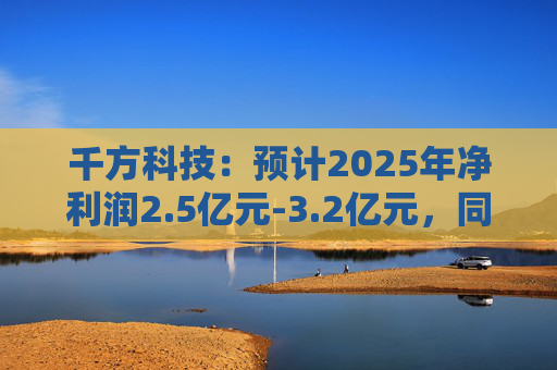 千方科技：预计2025年净利润2.5亿元-3.2亿元，同比扭亏
