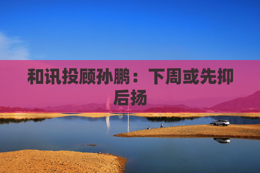 和讯投顾孙鹏：下周或先抑后扬