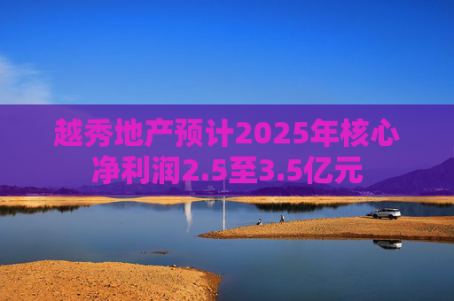 越秀地产预计2025年核心净利润2.5至3.5亿元