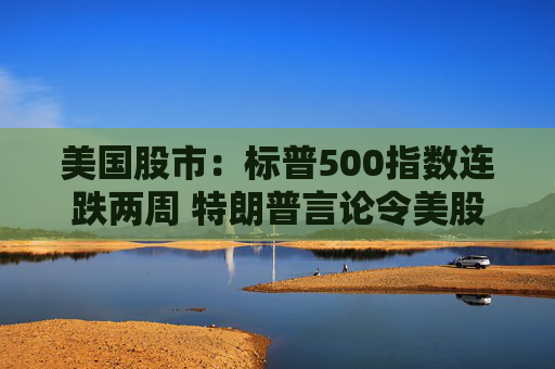 美国股市：标普500指数连跌两周 特朗普言论令美股坐上“过山车”
