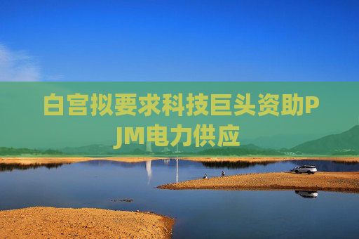 白宫拟要求科技巨头资助PJM电力供应