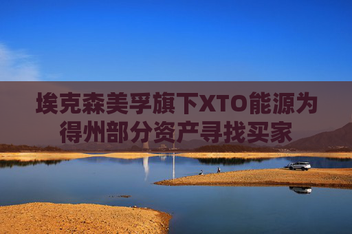 埃克森美孚旗下XTO能源为得州部分资产寻找买家