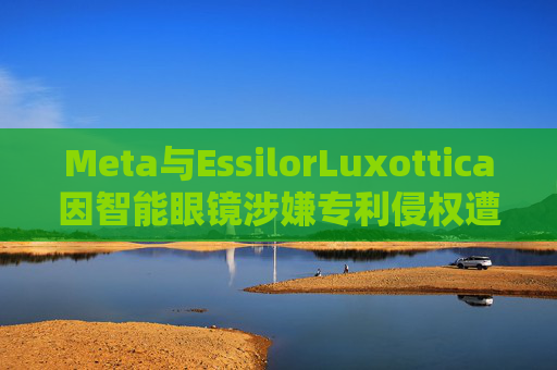 Meta与EssilorLuxottica因智能眼镜涉嫌专利侵权遭起诉 第1张 Meta与EssilorLuxottica因智能眼镜涉嫌专利侵权遭起诉 第1张