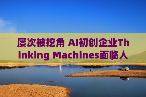 屡次被挖角 AI初创企业Thinking Machines面临人才流失危机