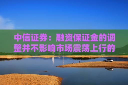 中信证券：融资保证金的调整并不影响市场震荡上行的大方向