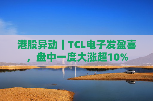港股异动｜TCL电子发盈喜，盘中一度大涨超10%