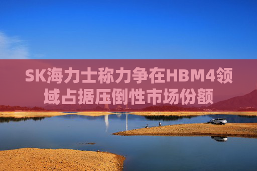SK海力士称力争在HBM4领域占据压倒性市场份额