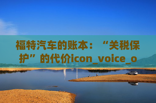 福特汽车的账本：“关税保护”的代价icon_voice_onicon_voice