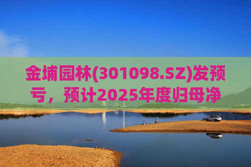 金埔园林(301098.SZ)发预亏，预计2025年度归母净亏损2.1亿元至2.6亿元