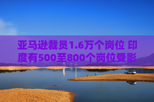 亚马逊裁员1.6万个岗位 印度有500至800个岗位受影响