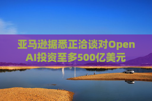 亚马逊据悉正洽谈对OpenAI投资至多500亿美元