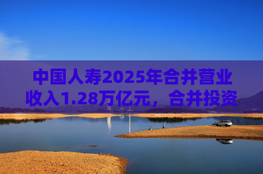 中国人寿2025年合并营业收入1.28万亿元，合并投资收益4011亿元