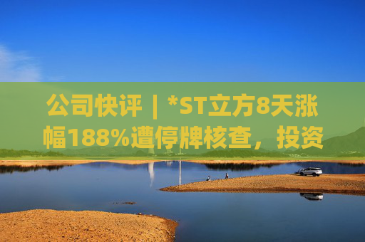 公司快评︱*ST立方8天涨幅188%遭停牌核查,投资者须注意三重危机