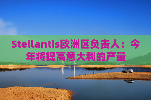Stellantis欧洲区负责人：今年将提高意大利的产量
