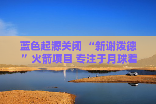 蓝色起源关闭 “新谢泼德 ”火箭项目 专注于月球着陆器开发