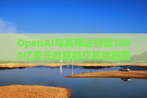 OpenAI与英伟达价值1000亿美元的巨额交易被搁置