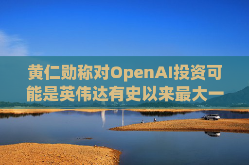 黄仁勋称对OpenAI投资可能是英伟达有史以来最大一笔