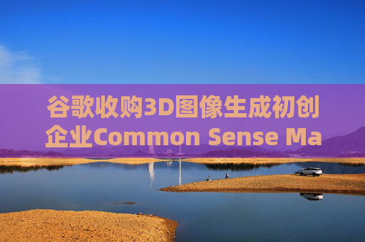谷歌收购3D图像生成初创企业Common Sense Machines
