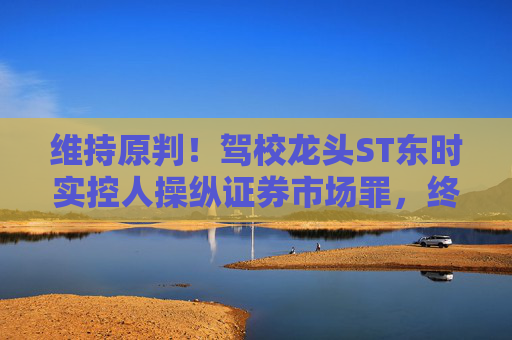 维持原判！驾校龙头ST东时实控人操纵证券市场罪，终审裁定