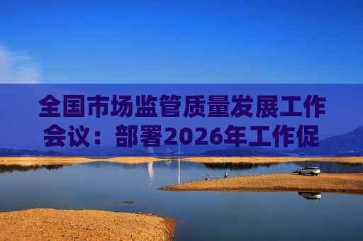 全国市场监管质量发展工作会议：部署2026年工作促质量强国建设