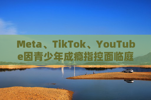 Meta、TikTok、YouTube因青少年成瘾指控面临庭审