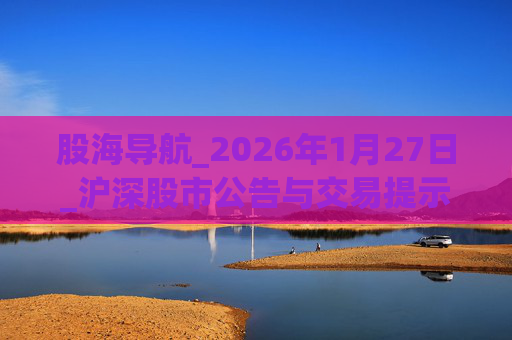 股海导航_2026年1月27日_沪深股市公告与交易提示