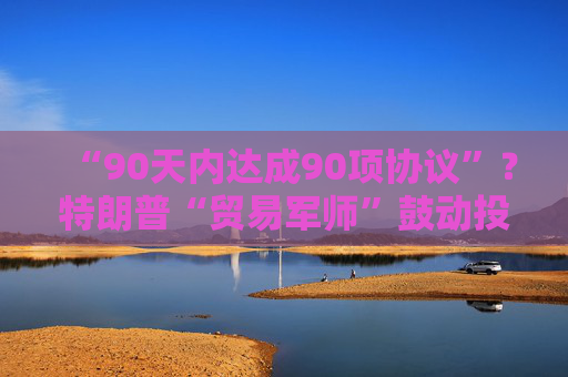 “90天内达成90项协议”？特朗普“贸易军师”鼓动投资者买美股