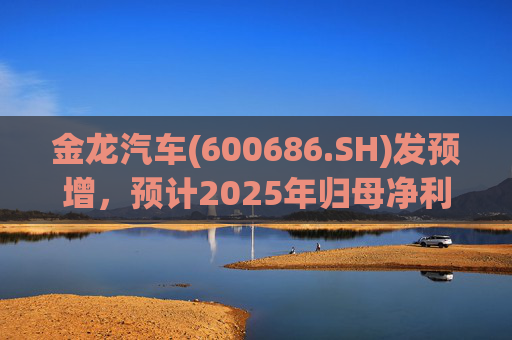 金龙汽车(600686.SH)发预增，预计2025年归母净利润约4.63亿元，同比增长193.68%