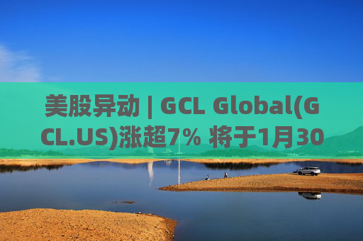 美股异动 | GCL Global(GCL.US)涨超7% 将于1月30日举行业绩电话会议