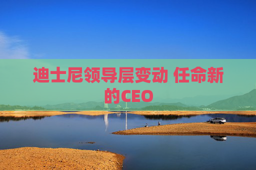 迪士尼领导层变动 任命新的CEO