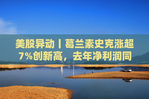 美股异动丨葛兰素史克涨超7%创新高，去年净利润同比翻倍+提高年度股息