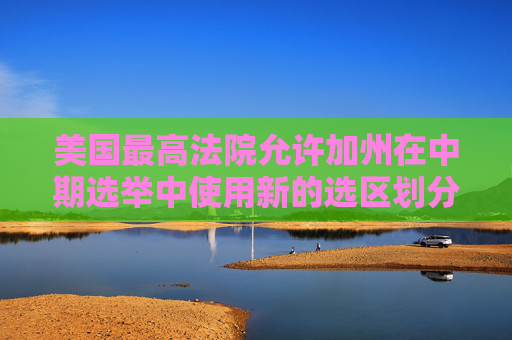 美国最高法院允许加州在中期选举中使用新的选区划分图