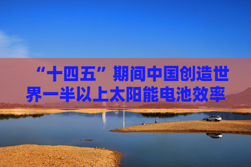 “十四五”期间中国创造世界一半以上太阳能电池效率纪录