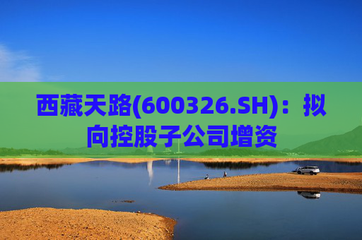 西藏天路(600326.SH)：拟向控股子公司增资