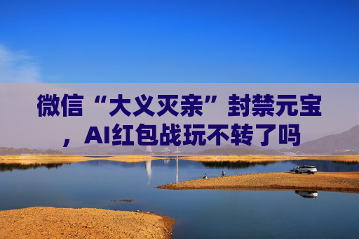 微信“大义灭亲”封禁元宝，AI红包战玩不转了吗