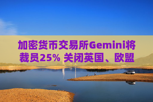 加密货币交易所Gemini将裁员25% 关闭英国、欧盟和澳大利亚业务