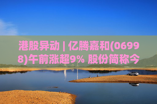 港股异动 | 亿腾嘉和(06998)午前涨超9% 股份简称今日起正式更名为“亿腾嘉和”
