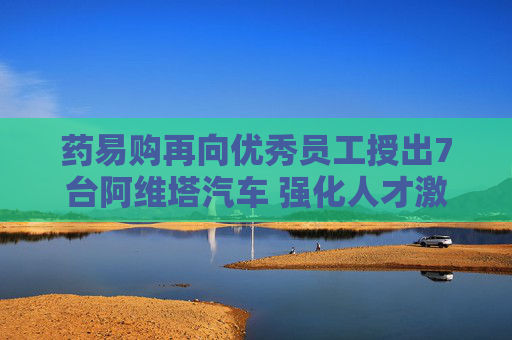 药易购再向优秀员工授出7台阿维塔汽车 强化人才激励共谋长远发展